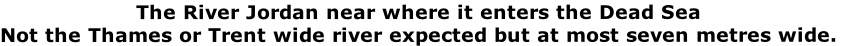 The River Jordan near where it enters the Dead Sea
Not the Thames or Trent wide river expected but at most seven metres wide.